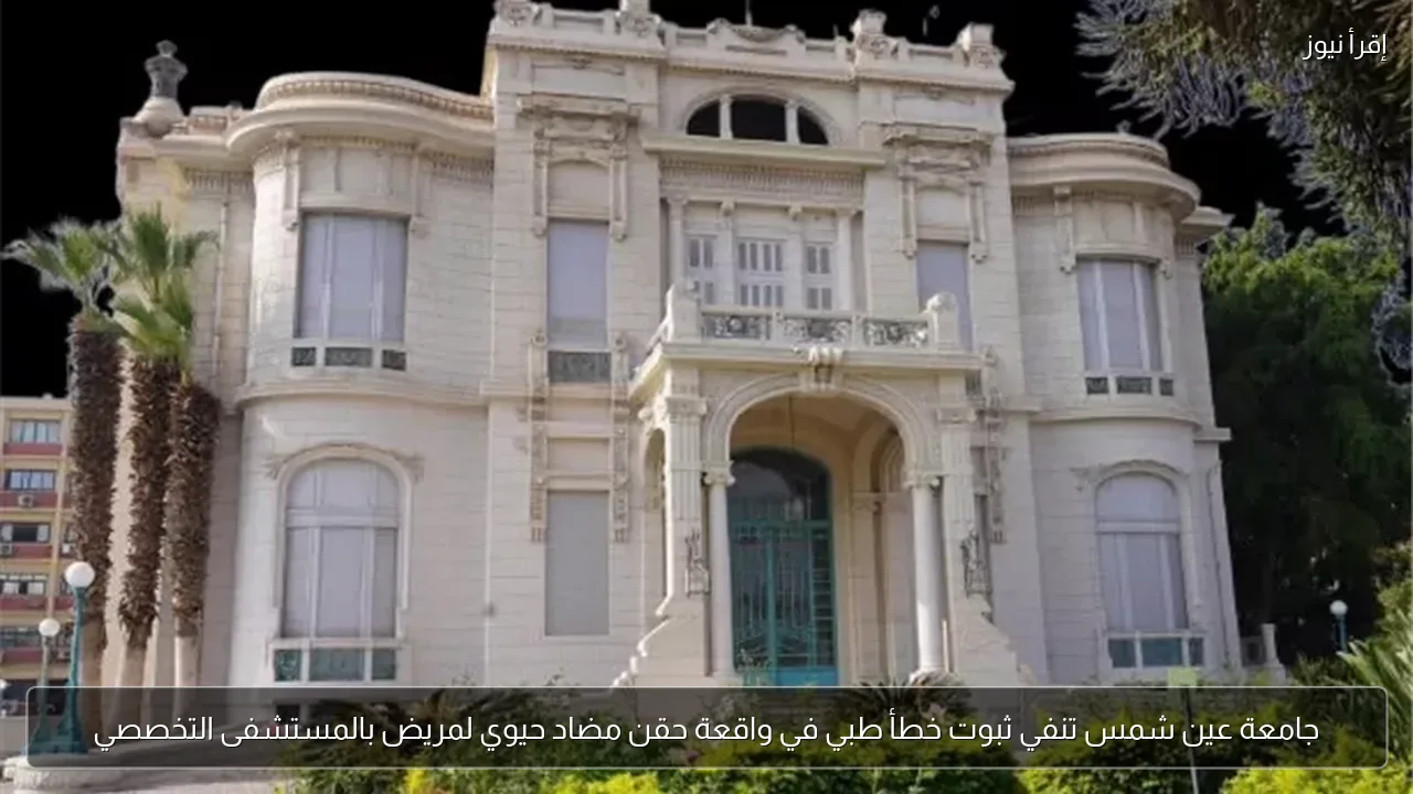 جامعة عين شمس تنفي ثبوت خطأ طبي في واقعة حقن مضاد حيوي لمريض بالمستشفى التخصصي