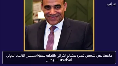 جامعة عين شمس تهنئ هشام الغزالي بانتخابه عضوًا بمجلس الاتحاد الدولي لمكافحة السرطان