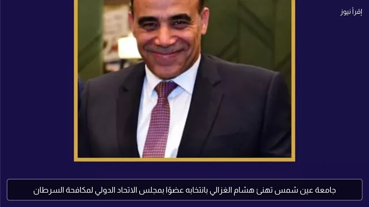 جامعة عين شمس تهنئ هشام الغزالي بانتخابه عضوًا بمجلس الاتحاد الدولي لمكافحة السرطان