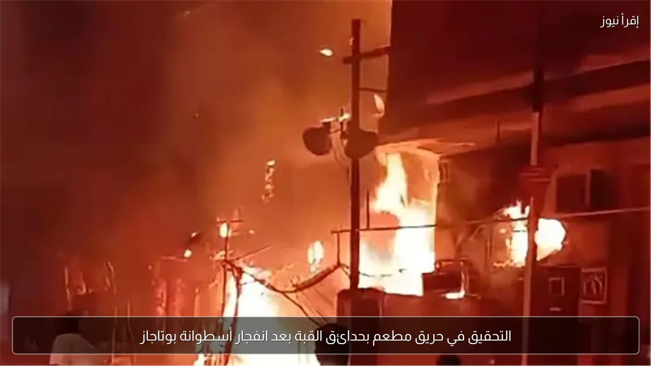 التحقيق في حريق مطعم بحدائق القبة بعد انفجار أسطوانة بوتاجاز