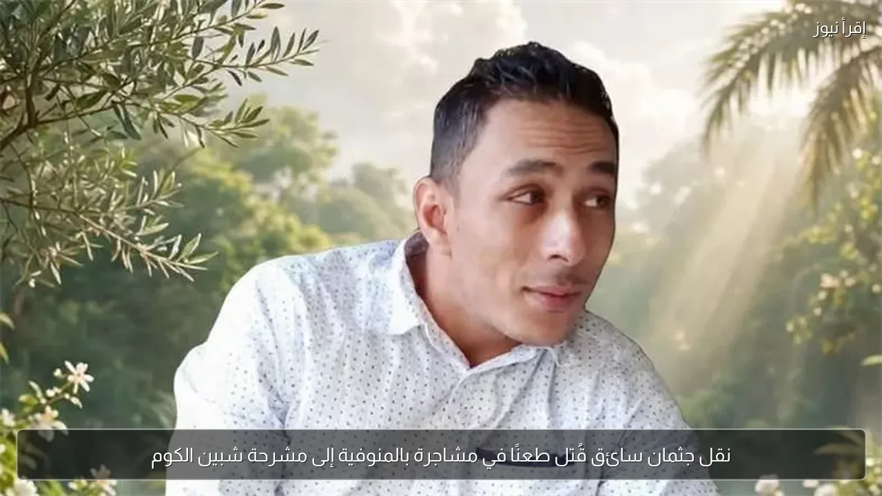 نقل جثمان سائق قُتل طعنًا في مشاجرة بالمنوفية إلى مشرحة شبين الكوم