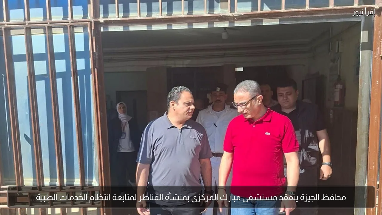 محافظ الجيزة يتفقد مستشفى مبارك المركزي بمنشأة القناطر لمتابعة انتظام الخدمات الطبية