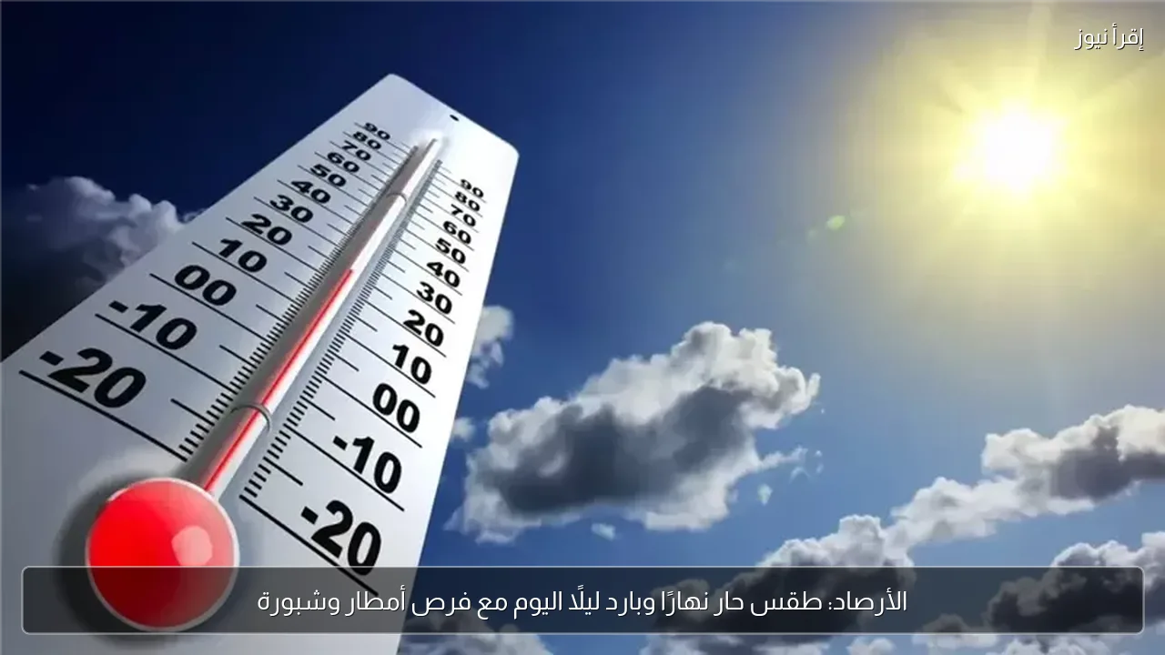 الأرصاد: طقس حار نهارًا وبارد ليلًا اليوم مع فرص أمطار وشبورة
