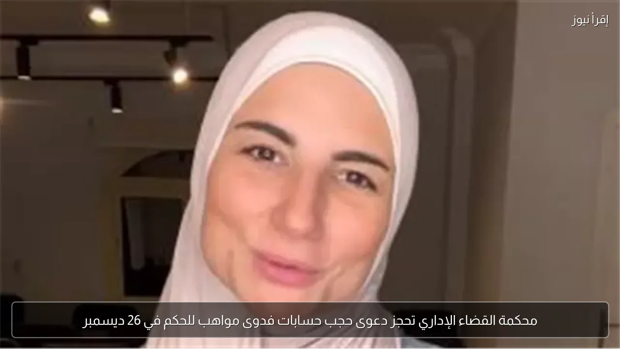 محكمة القضاء الإداري تحجز دعوى حجب حسابات فدوى مواهب للحكم في 26 ديسمبر