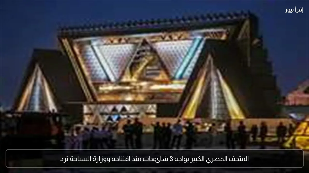 المتحف المصري الكبير يواجه 8 شائعات منذ افتتاحه ووزارة السياحة ترد