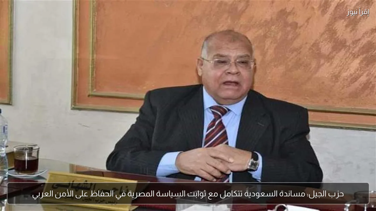 حزب الجيل: مساندة السعودية تتكامل مع ثوابت السياسة المصرية في الحفاظ على الأمن العربي