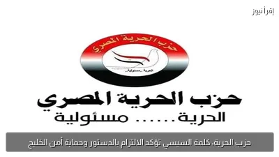 حزب الحرية: كلمة السيسي تؤكد الالتزام بالدستور وحماية أمن الخليج