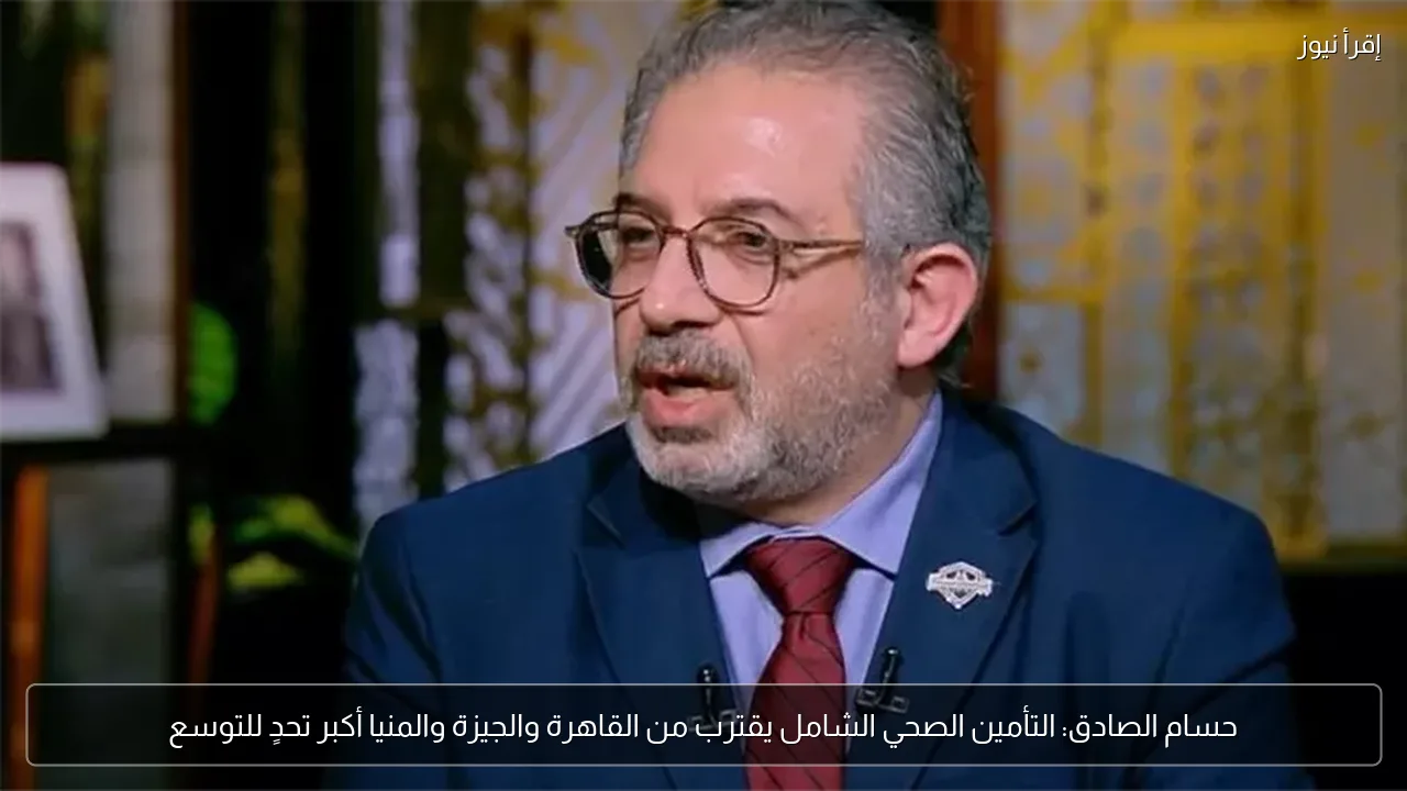 حسام الصادق: التأمين الصحي الشامل يقترب من القاهرة والجيزة والمنيا أكبر تحدٍ للتوسع