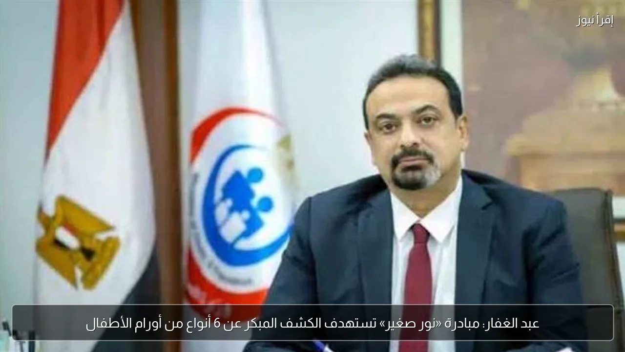 عبد الغفار: مبادرة «نور صغير» تستهدف الكشف المبكر عن 6 أنواع من أورام الأطفال