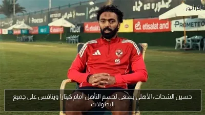حسين الشحات: الأهلي يسعى لحسم التأهل أمام كيتارا وينافس على جميع البطولات