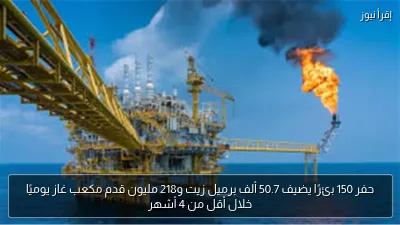 حفر 150 بئرًا يضيف 50.7 ألف برميل زيت و218 مليون قدم مكعب غاز يوميًا خلال أقل من 4 أشهر