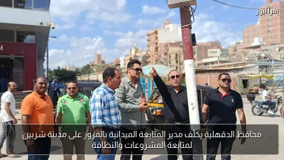 محافظ الدقهلية يكلّف مدير المتابعة الميدانية بالمرور على مدينة شربين لمتابعة المشروعات والنظافة