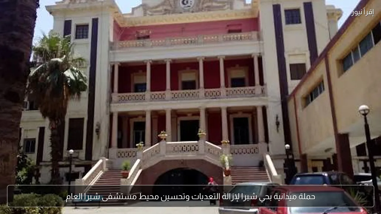 حملة ميدانية بحي شبرا لإزالة التعديات وتحسين محيط مستشفى شبرا العام