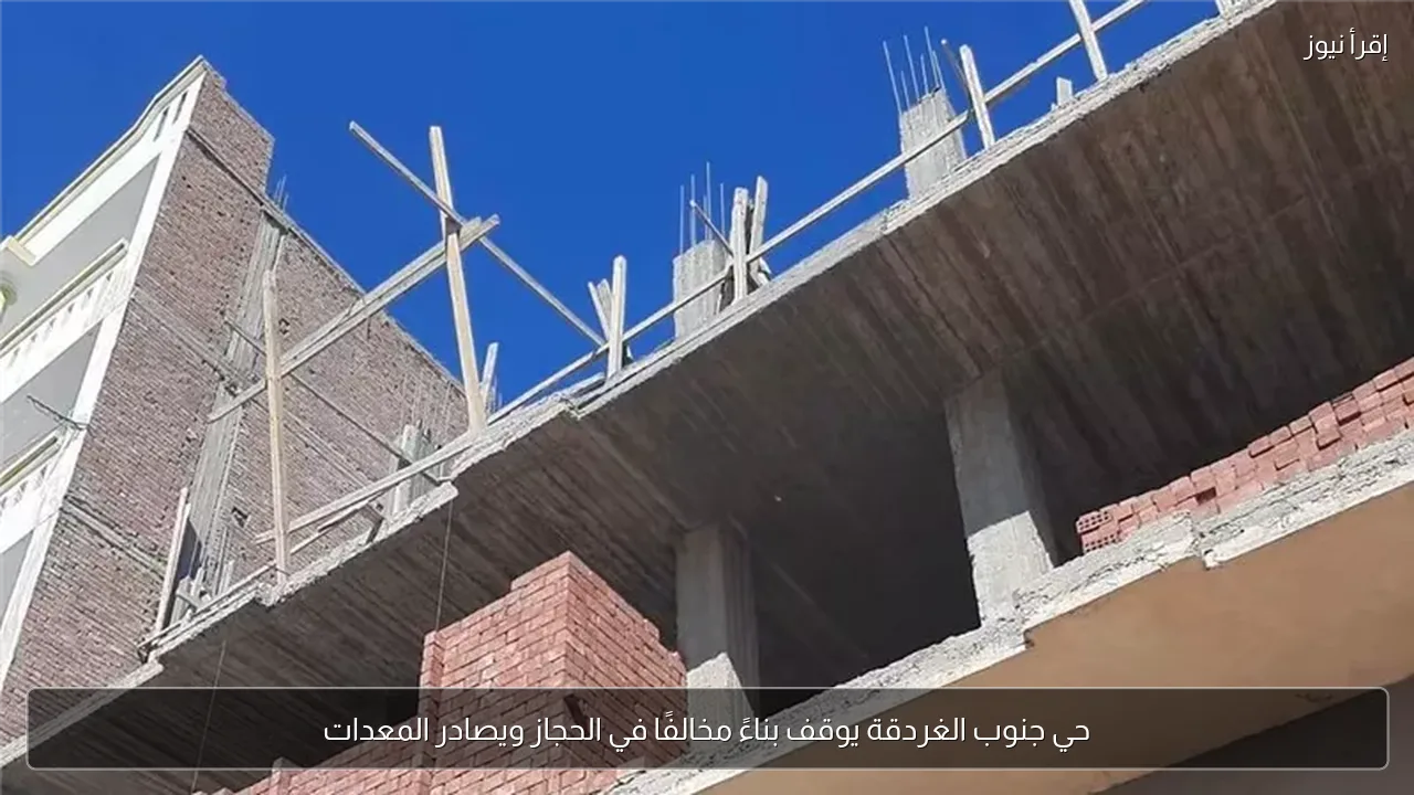 حي جنوب الغردقة يوقف بناءً مخالفًا في الحجاز ويصادر المعدات