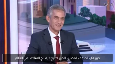 خبير آثار: المتحف المصري الكبير أصبح درة تاج المتاحف في العالم