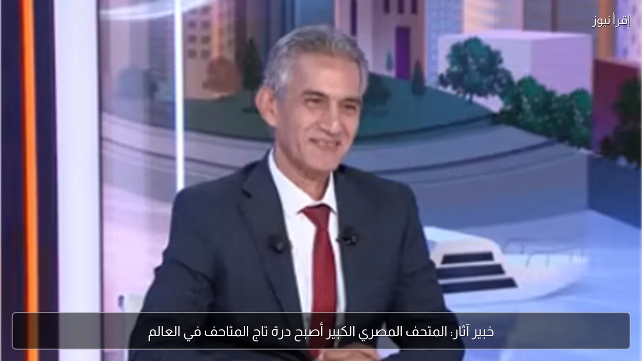 خبير آثار: المتحف المصري الكبير أصبح درة تاج المتاحف في العالم