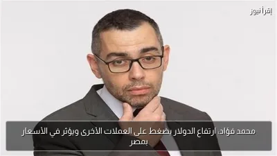 محمد فؤاد: ارتفاع الدولار يضغط على العملات الأخرى ويؤثر في الأسعار بمصر