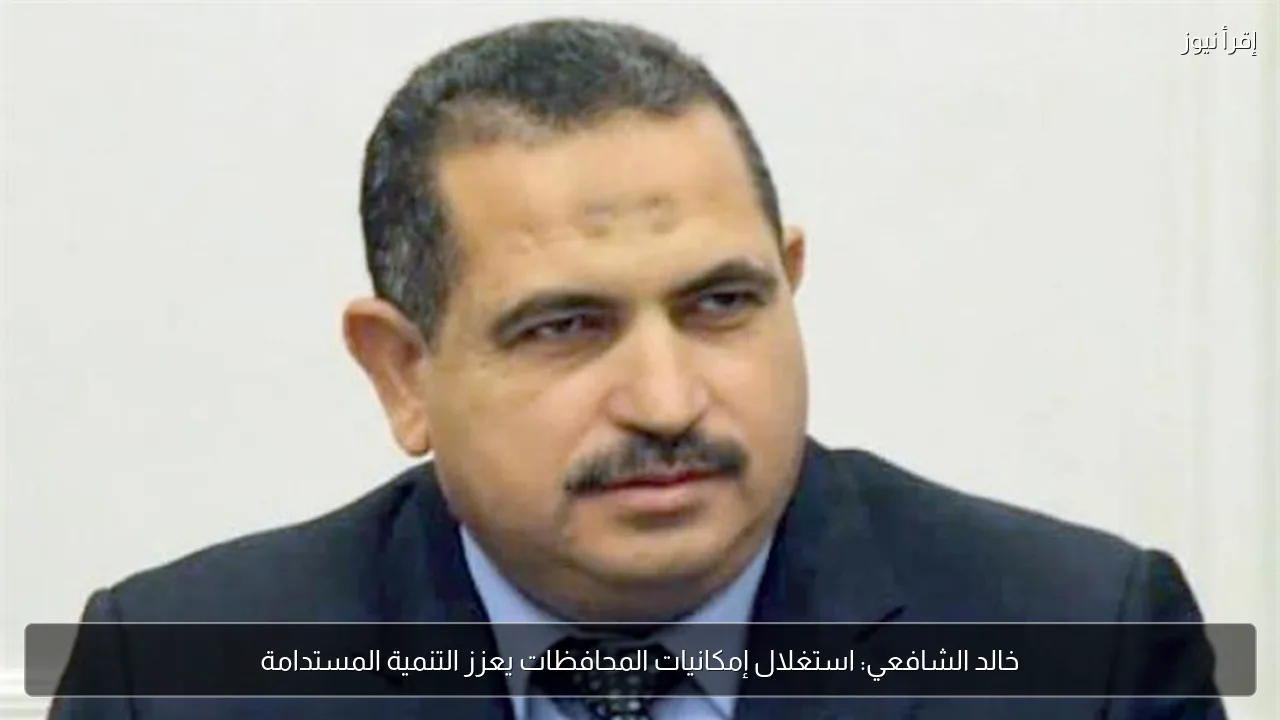 خالد الشافعي: استغلال إمكانيات المحافظات يعزز التنمية المستدامة