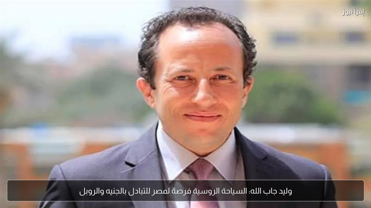 وليد جاب الله: السياحة الروسية فرصة لمصر للتبادل بالجنيه والروبل