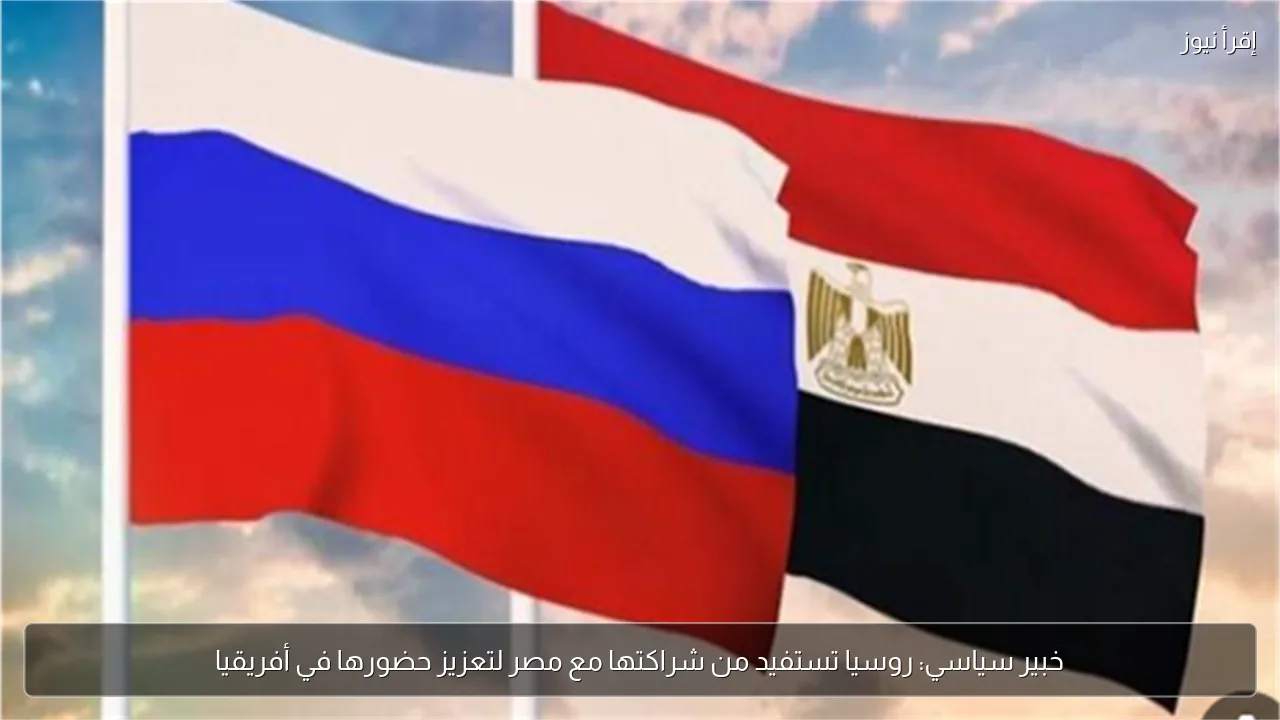 خبير سياسي: روسيا تستفيد من شراكتها مع مصر لتعزيز حضورها في أفريقيا