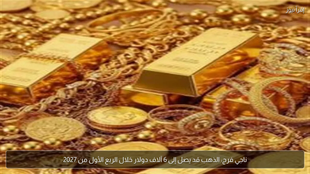 ناجي فرج: الذهب قد يصل إلى 6 آلاف دولار خلال الربع الأول من 2027