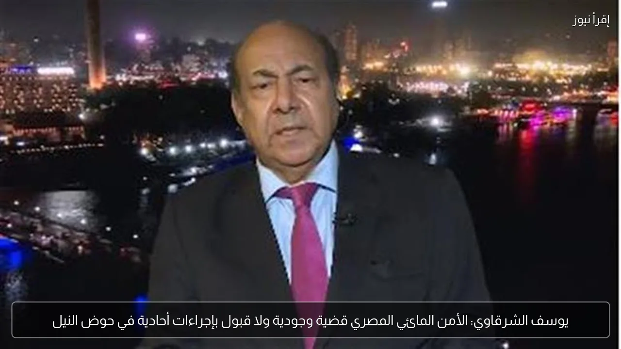 يوسف الشرقاوي: الأمن المائي المصري قضية وجودية ولا قبول بإجراءات أحادية في حوض النيل