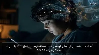 أستاذ طب نفسي: الإدمان الرقمي أخطر مما نعترف به وتغيّر شكل الجريمة يستدعي دراسة عاجلة