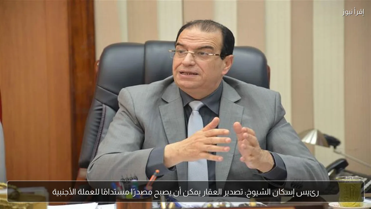 رئيس إسكان الشيوخ: تصدير العقار يمكن أن يصبح مصدرًا مستدامًا للعملة الأجنبية