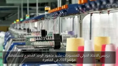 رئيس الاتحاد الدولي للمنسوجات يشيد بجهود الوفد المصري لاستضافة مؤتمر 2027 في القاهرة