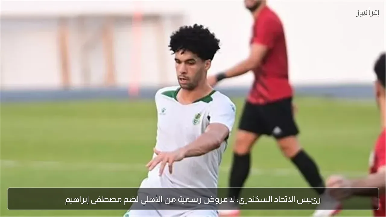 رئيس الاتحاد السكندري: لا عروض رسمية من الأهلي لضم مصطفى إبراهيم