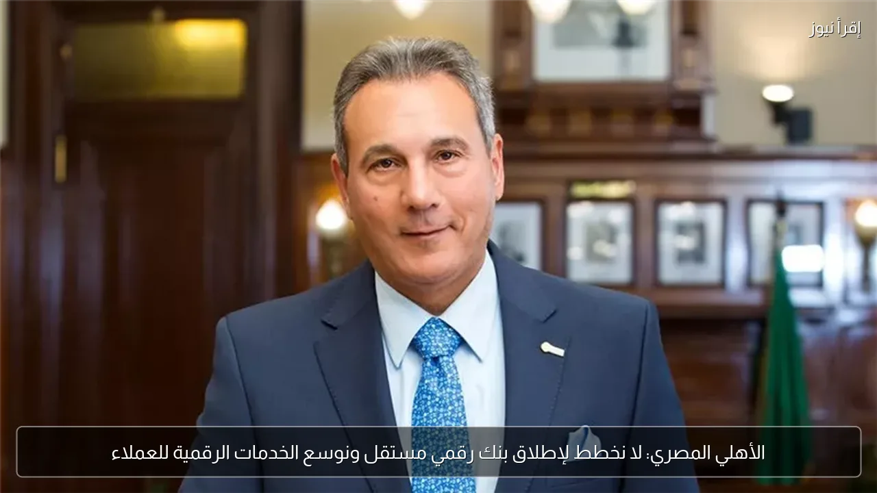 الأهلي المصري: لا نخطط لإطلاق بنك رقمي مستقل ونوسع الخدمات الرقمية للعملاء