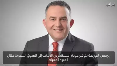 رئيس البورصة يتوقع عودة المستثمرين الأجانب إلى السوق المصرية خلال الفترة المقبلة