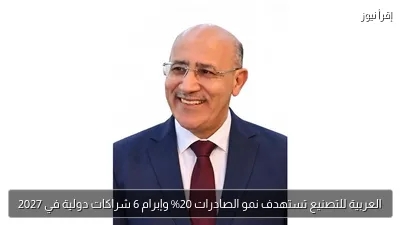 العربية للتصنيع تستهدف نمو الصادرات 20% وإبرام 6 شراكات دولية في 2027