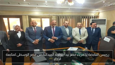 رئيس القابضة لكهرباء مصر يبدأ جولاته الميدانية من مصر الوسطى لمتابعة الأداء