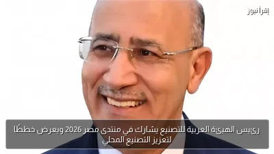 رئيس الهيئة العربية للتصنيع يشارك في منتدى مصر 2026 ويعرض خططًا لتعزيز التصنيع المحلي