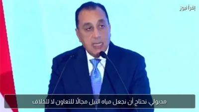 مدبولي: نحتاج أن نجعل مياه النيل مجالًا للتعاون لا للخلاف