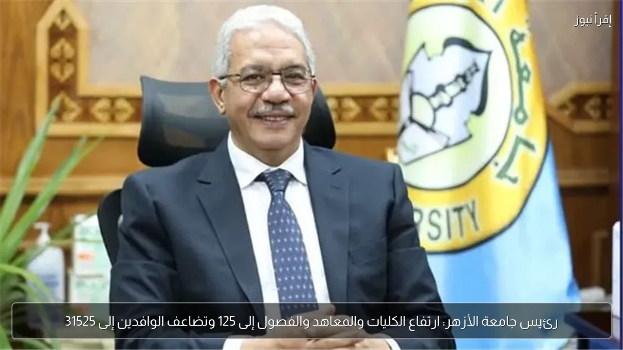 رئيس جامعة الأزهر: ارتفاع الكليات والمعاهد والفصول إلى 125 وتضاعف الوافدين إلى 31525