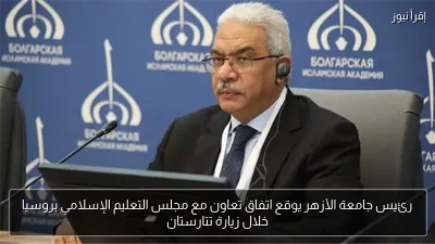 رئيس جامعة الأزهر يوقع اتفاق تعاون مع مجلس التعليم الإسلامي بروسيا خلال زيارة تتارستان