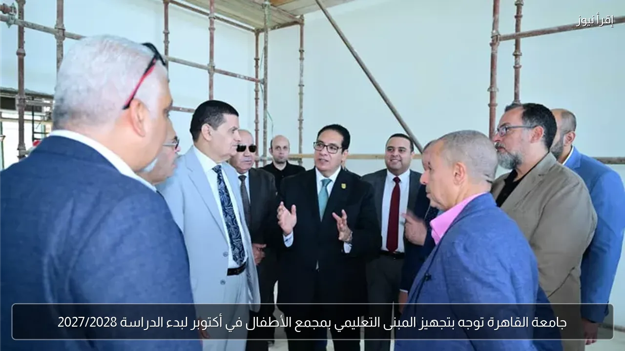 جامعة القاهرة توجه بتجهيز المبنى التعليمي بمجمع الأطفال في أكتوبر لبدء الدراسة 2027/2028