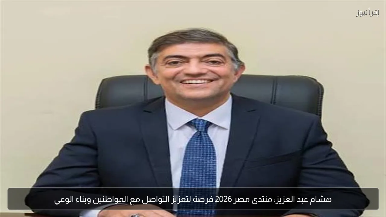 هشام عبد العزيز: منتدى مصر 2026 فرصة لتعزيز التواصل مع المواطنين وبناء الوعي