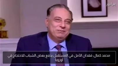 محمد كمال: فقدان الأمل في المستقبل يدفع بعض الشباب للاحتجاج في أوروبا