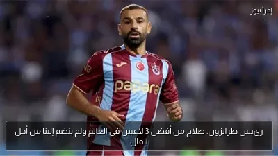 رئيس طرابزون: صلاح من أفضل 3 لاعبين في العالم ولم ينضم إلينا من أجل المال