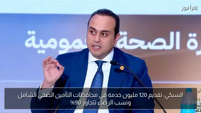 السبكي: تقديم 120 مليون خدمة في محافظات التأمين الصحي الشامل ونسب الرضاء تتجاوز 90%