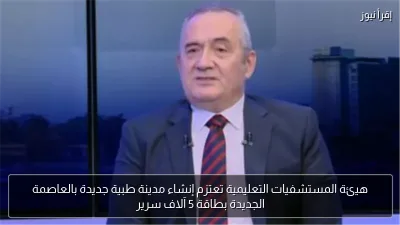 هيئة المستشفيات التعليمية تعتزم إنشاء مدينة طبية جديدة بالعاصمة الجديدة بطاقة 5 آلاف سرير