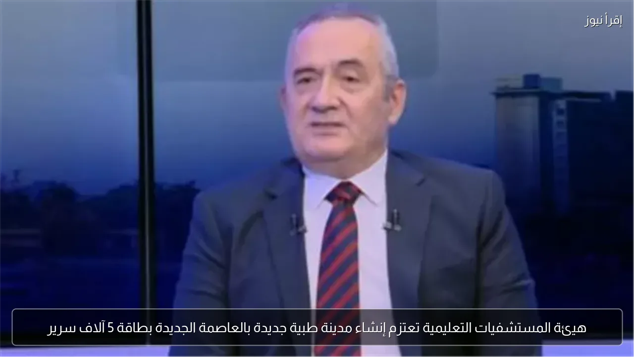 هيئة المستشفيات التعليمية تعتزم إنشاء مدينة طبية جديدة بالعاصمة الجديدة بطاقة 5 آلاف سرير