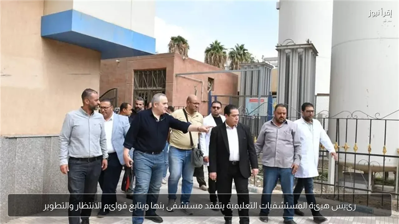 رئيس هيئة المستشفيات التعليمية يتفقد مستشفى بنها ويتابع قوائم الانتظار والتطوير
