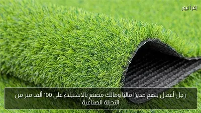 رجل أعمال يتهم مديرًا ماليًا ومالك مصنع بالاستيلاء على 100 ألف متر من النجيلة الصناعية