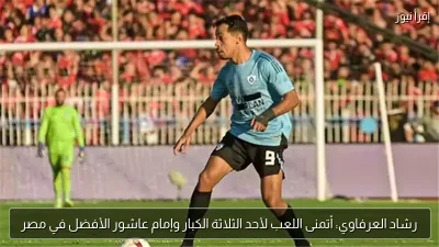 رشاد العرفاوي: أتمنى اللعب لأحد الثلاثة الكبار وإمام عاشور الأفضل في مصر