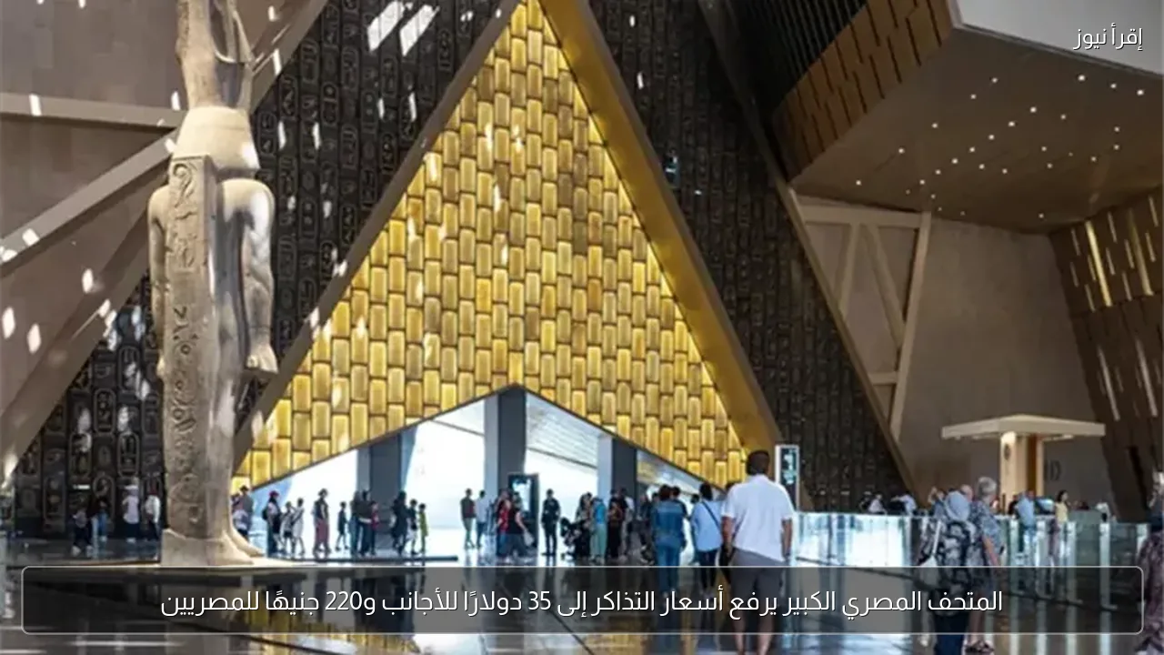 المتحف المصري الكبير يرفع أسعار التذاكر إلى 35 دولارًا للأجانب و220 جنيهًا للمصريين