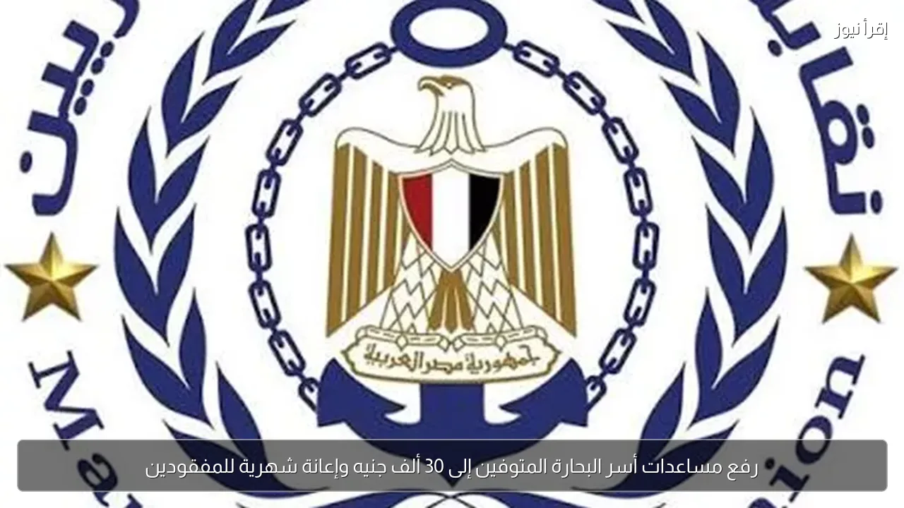 رفع مساعدات أسر البحارة المتوفين إلى 30 ألف جنيه وإعانة شهرية للمفقودين